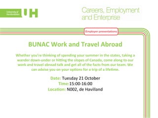 Employer presentations 
BUNAC 
Work 
and 
Travel 
Abroad 
Whether 
you’re 
thinking 
of 
spending 
your 
summer 
in 
the 
states, 
taking 
a 
wander 
down-­‐under 
or 
hiYng 
the 
slopes 
of 
Canada, 
come 
along 
to 
our 
work 
and 
travel 
abroad 
talk 
and 
get 
all 
of 
the 
facts 
from 
our 
team. 
We 
can 
advise 
you 
on 
your 
op>ons 
for 
a 
trip 
of 
a 
life>me. 
Date: 
Tuesday 
21 
October 
Time:15:00-­‐16:00 
Loca>on: 
N002, 
de 
Havilland 
 