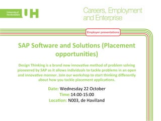 Employer presentations 
SAP 
So^ware 
and 
Solu>ons 
(Placement 
opportuni>es) 
Design 
Thinking 
is 
a 
brand 
new 
innova>ve 
method 
of 
problem 
solving 
pioneered 
by 
SAP 
as 
it 
allows 
individuals 
to 
tackle 
problems 
in 
an 
open 
and 
innova>ve 
manner. 
Join 
our 
workshop 
to 
start 
thinking 
differently 
about 
how 
you 
tackle 
placement 
applica>ons. 
Date: 
Wednesday 
22 
October 
Time:14:00-­‐15:00 
Loca>on: 
N003, 
de 
Havilland 
 