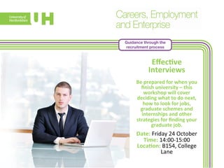 Guidance through the 
recruitment process 
Effec>ve 
Interviews 
Be 
prepared 
for 
when 
you 
finish 
university 
– 
this 
workshop 
will 
cover 
deciding 
what 
to 
do 
next, 
how 
to 
look 
for 
jobs, 
graduate 
schemes 
and 
internships 
and 
other 
strategies 
for 
finding 
your 
gradua 
te 
job. 
Date: 
Friday 
24 
October 
Time: 
14:00-­‐15:00 
Loca>on: 
B154, 
College 
Lane 
 