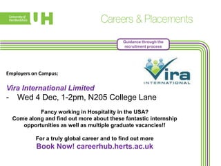 Guidance through the
recruitment process

Employers on Campus:

Vira International Limited

-

Wed 4 Dec, 1-2pm, N205 College Lane
Fancy working in Hospitality in the USA?
Come along and find out more about these fantastic internship
opportunities as well as multiple graduate vacancies!!
For a truly global career and to find out more

Book Now! careerhub.herts.ac.uk

 