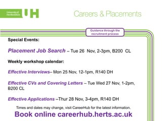 Guidance through the
recruitment process

Special Events:

Placement Job Search – Tue 26 Nov, 2-3pm, B200 CL
Weekly workshop calendar:

Effective Interviews– Mon 25 Nov, 12-1pm, R140 DH
Effective CVs and Covering Letters – Tue Wed 27 Nov, 1-2pm,
B200 CL

Effective Applications –Thur 28 Nov, 3-4pm, R140 DH
Times and dates may change, visit CareerHub for the latest information.

Book online careerhub.herts.ac.uk

 