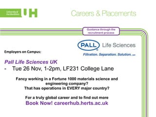 Guidance through the
recruitment process

Employers on Campus:

Pall Life Sciences UK

-

Tue 26 Nov, 1-2pm, LF231 College Lane
Fancy working in a Fortune 1000 materials science and
engineering company?
That has operations in EVERY major country?
For a truly global career and to find out more

Book Now! careerhub.herts.ac.uk

 