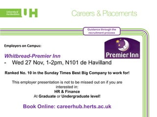 Guidance through the
recruitment process

Employers on Campus:

Whitbread-Premier Inn

-

Wed 27 Nov, 1-2pm, N101 de Havilland

Ranked No. 10 in the Sunday Times Best Big Company to work for!
This employer presentation is not to be missed out on if you are
interested in:
HR & Finance
At Graduate or Undergraduate level!

Book Online: careerhub.herts.ac.uk

 