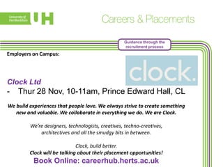 Guidance through the
recruitment process

Employers on Campus:

Clock Ltd

-

Thur 28 Nov, 10-11am, Prince Edward Hall, CL

We build experiences that people love. We always strive to create something
new and valuable. We collaborate in everything we do. We are Clock.
We’re designers, technologists, creatives, techno-creatives,
architectives and all the smudgy bits in between.

Clock, build better.
Clock will be talking about their placement opportunities!

Book Online: careerhub.herts.ac.uk

 