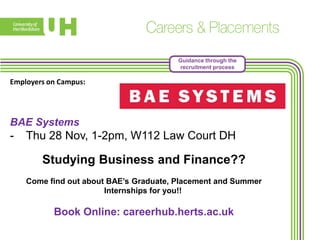 Guidance through the
recruitment process

Employers on Campus:

BAE Systems

-

Thu 28 Nov, 1-2pm, W112 Law Court DH

Studying Business and Finance??
Come find out about BAE’s Graduate, Placement and Summer
Internships for you!!

Book Online: careerhub.herts.ac.uk

 