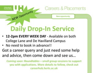 New opportunity

Daily Drop-In Service
• 12-2pm EVERY WEEK DAY - Available on both
College Lane and De Havilland Campus
• No need to book in advance!!

Got a career query and just need some help
and advice, then come down and see us…
Coming soon: Roundtables – small group sessions to support
you with applications. More details to follow, check out
careerhub.herts.ac.uk

 