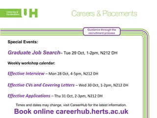 Guidance through the
recruitment process

Special Events:

Graduate Job Search– Tue 29 Oct, 1-2pm, N212 DH
Weekly workshop calendar:

Effective Interview – Mon 28 Oct, 4-5pm, N212 DH
Effective CVs and Covering Letters – Wed 30 Oct, 1-2pm, N212 DH
Effective Applications – Thu 31 Oct, 2-3pm, N212 DH
Times and dates may change, visit CareerHub for the latest information.

Book online careerhub.herts.ac.uk

 