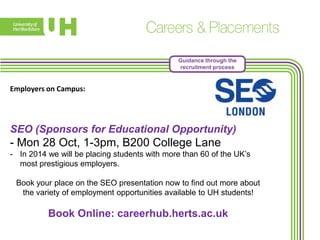 Guidance through the
recruitment process

Employers on Campus:

SEO (Sponsors for Educational Opportunity)

- Mon 28 Oct, 1-3pm, B200 College Lane
- In 2014 we will be placing students with more than 60 of the UK’s
most prestigious employers.
Book your place on the SEO presentation now to find out more about
the variety of employment opportunities available to UH students!

Book Online: careerhub.herts.ac.uk

 
