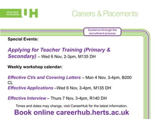 Guidance through the
recruitment process

Special Events:

Applying for Teacher Training (Primary &
Secondary) – Wed 6 Nov, 2-3pm, M135 DH
Weekly workshop calendar:

Effective CVs and Covering Letters – Mon 4 Nov, 3-4pm, B200
CL

Effective Applications –Wed 6 Nov, 3-4pm, M135 DH
Effective Interview – Thurs 7 Nov, 3-4pm, R140 DH
Times and dates may change, visit CareerHub for the latest information.

Book online careerhub.herts.ac.uk

 
