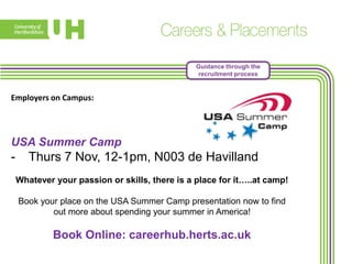 Guidance through the
recruitment process

Employers on Campus:

USA Summer Camp

-

Thurs 7 Nov, 12-1pm, N003 de Havilland
Whatever your passion or skills, there is a place for it…..at camp!
Book your place on the USA Summer Camp presentation now to find
out more about spending your summer in America!

Book Online: careerhub.herts.ac.uk

 