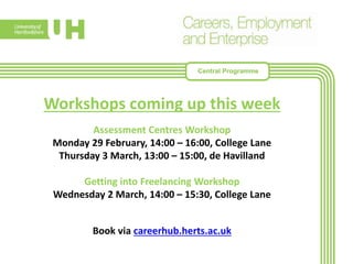 Workshops coming up this week
Assessment Centres Workshop
Monday 29 February, 14:00 – 16:00, College Lane
Thursday 3 March, 13:00 – 15:00, de Havilland
Getting into Freelancing Workshop
Wednesday 2 March, 14:00 – 15:30, College Lane
Book via careerhub.herts.ac.uk
Central Programme
 