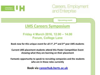 LMS Careers Symposium
Friday 4 March 2016, 12.00 – 14.00
Forum, College Lane
Book now for this unique event for all 1st, 2nd and 3rd year LMS students
Current LMS placement students attend this Poster Competition Event
showing what they are learning on their placement
Fantastic opportunity to speak to recruiting companies and the students
who are in those roles currently
Book via careerhub.herts.ac.uk
Upcoming event
 