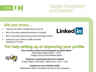 Did you know…
 There are 20 million LinkedIn users in the UK
 94% of recruiters advertise their jobs on LinkedIn
 89% of recruiters report hiring someone through LinkedIn
 A photo on your Linked In profile increases
viewings by 11 times
For help setting up or improving your profile:
Free LinkedIn professional photographs by Splaat Media
Wednesday 9 March 09.00 – 17.00
College Lane and de Havilland offices
Webinars on getting the best from LinkedIn
Friday 4 March and Friday 11 March from 13.00 – 14.00
Feedback on your LinkedIn profile
Wednesday 9 March, throughout the day on both campuses
 