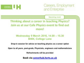 Thinking about a career in teaching Physics?
Join us at our Cafe Physics event to find out
more!
Wednesday 9 March 2016, 14.00 – 15.30
B404, College Lane
Drop-in session for advice on teaching physics as a career option
Open to all years, post-grads, Physicists, engineers and mathematicians
Refreshments will be provided
Book via careerhub.herts.ac.uk
Upcoming event
 
