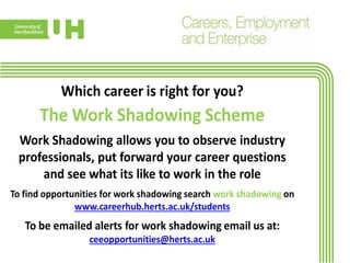 Which career is right for you?
The Work Shadowing Scheme
Work Shadowing allows you to observe industry
professionals, put forward your career questions
and see what its like to work in the role
To find opportunities for work shadowing search work shadowing on
www.careerhub.herts.ac.uk/students
To be emailed alerts for work shadowing email us at:
ceeopportunities@herts.ac.uk
 