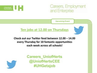 Ten jobs at 12.00 on Thursdays
Check out our Twitter feed between 12.00 – 14.00
every Thursday for 10 fantastic opportunities
each week across all schools!
Careers_UniofHerts
@UniofHertsCEE
#UHGetajob
Upcoming Event
 