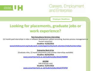 Looking for placements, graduate jobs or
work experience?
Tata Consultancy Services internships
(12 month paid internships in India in software development, global consulting, business process management or
human resources)
Deadline: 31/03/2016
www.britishcouncil.org/study-work-create/opportunity/work-volunteer/india/tcsinternships
Enterprise-Rent-A-Car
(Graduate roles, 12 month placements and summer internships available)
Deadline: 06/03/2016
www.careerhub.herts.ac.uk/students/jobs/detail/468969
AECOM
(HR Graduate role)
Deadline: 31/07/2016
www.careerhub.herts.ac.uk/students/jobs/detail/473769
Employer Deadlines
 