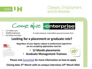 • 1.2 million cars
• 70,000 employees
• £15 billion turnover
Looking for a placement or graduate role?
.
Please visit CareerHub for more information on how to apply
Closing date: 6th March with on campus interviews 14th March 2016
Regardless of your degree subject or professional experience
we are accepting applications now for:
A multi-national, multi-billion pound turnover firm
• 12 Month placements
• Graduate Management Trainees
 