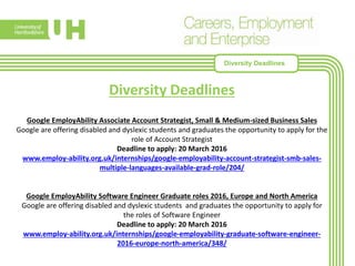 Diversity Deadlines
Google EmployAbility Associate Account Strategist, Small & Medium-sized Business Sales
Google are offering disabled and dyslexic students and graduates the opportunity to apply for the
role of Account Strategist
Deadline to apply: 20 March 2016
www.employ-ability.org.uk/internships/google-employability-account-strategist-smb-sales-
multiple-languages-available-grad-role/204/
Google EmployAbility Software Engineer Graduate roles 2016, Europe and North America
Google are offering disabled and dyslexic students and graduates the opportunity to apply for
the roles of Software Engineer
Deadline to apply: 20 March 2016
www.employ-ability.org.uk/internships/google-employability-graduate-software-engineer-
2016-europe-north-america/348/
Diversity Deadlines
 