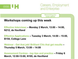 Workshops coming up this week:
Effective Interviews – Monday 2 March, 13:00 – 14:00, N212,
de Havilland
Effective Applications – Tuesday 3 March, 14:00 – 15:00,
B154, College Lane
Webinar - Get that job! Brilliant CVs that get results –
Thursday 5 March, 13:00 – 14:00. Online – see CareerHub
for link
Assessment Centres - top tips and practice – Friday 6
March, 12:00 - 13:00, N105, de Havilland
Researching your
career options
 