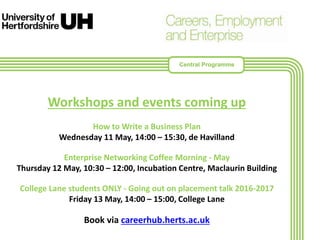 Workshops and events coming up
How to Write a Business Plan
Wednesday 11 May, 14:00 – 15:30, de Havilland
Enterprise Networking Coffee Morning - May
Thursday 12 May, 10:30 – 12:00, Incubation Centre, Maclaurin Building
College Lane students ONLY - Going out on placement talk 2016-2017
Friday 13 May, 14:00 – 15:00, College Lane
Book via careerhub.herts.ac.uk
Central Programme
 