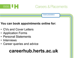 You can book appointments online for:
•
•
•
•
•

CVs and Cover Letters
Application Forms
Personal Statements
Interviews
Career queries and advice

careerhub.herts.ac.uk

 