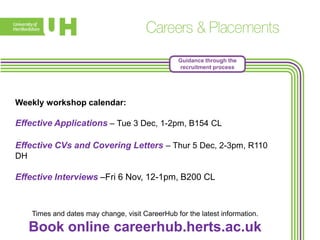 Guidance through the
recruitment process

Weekly workshop calendar:

Effective Applications – Tue 3 Dec, 1-2pm, B154 CL
Effective CVs and Covering Letters – Thur 5 Dec, 2-3pm, R110
DH

Effective Interviews –Fri 6 Nov, 12-1pm, B200 CL

Times and dates may change, visit CareerHub for the latest information.

Book online careerhub.herts.ac.uk

 