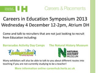 Careers in Education Symposium 2013
Wednesday 4 December 12-2pm, Atrium DH
Come and talk to recruiters that are not just looking to recruit
from Education including:
Barracudas Activity Day Camps

The Natural History Museum

Many exhibitors will also be able to talk to you about different routes into
teaching if you are not currently studying to be a teacher!
More information online careerhub.herts.ac.uk

 