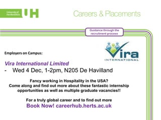 Guidance through the
recruitment process

Employers on Campus:

Vira International Limited

-

Wed 4 Dec, 1-2pm, N205 De Havilland
Fancy working in Hospitality in the USA?
Come along and find out more about these fantastic internship
opportunities as well as multiple graduate vacancies!!
For a truly global career and to find out more

Book Now! careerhub.herts.ac.uk

 
