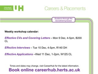 Guidance through the
recruitment process

Weekly workshop calendar:

Effective CVs and Covering Letters – Mon 9 Dec, 4-5pm, B200
CL

Effective Interviews – Tue 10 Dec, 4-5pm, R140 DH
Effective Applications –Wed 11 Dec, 1-2pm, W125 CL

Times and dates may change, visit CareerHub for the latest information.

Book online careerhub.herts.ac.uk

 