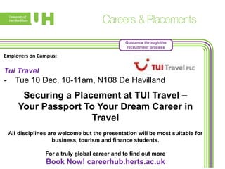 Guidance through the
recruitment process

Employers on Campus:

Tui Travel

-

Tue 10 Dec, 10-11am, N108 De Havilland

Securing a Placement at TUI Travel –
Your Passport To Your Dream Career in
Travel
All disciplines are welcome but the presentation will be most suitable for
business, tourism and finance students.
For a truly global career and to find out more

Book Now! careerhub.herts.ac.uk

 