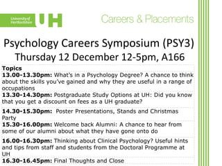 Psychology Careers Symposium (PSY3)
Thursday 12 December 12-5pm, A166
Topics
13.00-13.30pm: What’s in a Psychology Degree? A chance to think
about the skills you’ve gained and why they are useful in a range of
occupations
13.30-14.30pm: Postgraduate Study Options at UH: Did you know
that you get a discount on fees as a UH graduate?
14.30-15.30pm: Poster Presentations, Stands and Christmas
Party
15.30-16.00pm: Welcome back Alumni: A chance to hear from
some of our alumni about what they have gone onto do
16.00-16.30pm: Thinking about Clinical Psychology? Useful hints
and tips from staff and students from the Doctoral Programme at
UH
16.30-16.45pm: Final Thoughts and Close

 