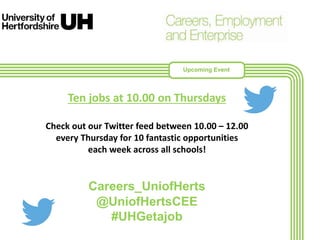 Ten jobs at 10.00 on Thursdays
Check out our Twitter feed between 10.00 – 12.00
every Thursday for 10 fantastic opportunities
each week across all schools!
Careers_UniofHerts
@UniofHertsCEE
#UHGetajob
Upcoming Event
 