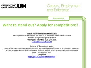 FSB Hertfordshire Business Awards 2016
The competition is free to enter and open to all businesses based in Hertfordshire
There are a range of categories to enter
Closing date for entries is 22 April 2016
hertfordshireawards.co.uk/
Summer of Student Innovation
Successful entrants to the competitions receive a grant and support from Jisc to develop their education
technology ideas, with the aim of improving students’ creative design, research, entrepreneurial and
project management skills
Apply ASAP
https://jisc.ac.uk/student-innovation
Want to stand out? Apply for competitions!
Competitions
 