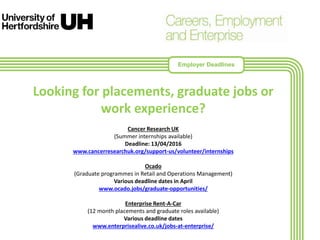 Looking for placements, graduate jobs or
work experience?
Cancer Research UK
(Summer internships available)
Deadline: 13/04/2016
www.cancerresearchuk.org/support-us/volunteer/internships
Ocado
(Graduate programmes in Retail and Operations Management)
Various deadline dates in April
www.ocado.jobs/graduate-opportunities/
Enterprise Rent-A-Car
(12 month placements and graduate roles available)
Various deadline dates
www.enterprisealive.co.uk/jobs-at-enterprise/
Employer Deadlines
 