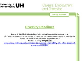 Diversity Deadlines
Procter & Gamble EmployAbility – Sales Intern/Placement Programme 2016
Procter & Gamble are offering disabled students and graduates the opportunity to apply for the
Procter & Gamble Intern/Placement Programme 2016
Deadline to apply: 30 April 2016
www.employ-ability.org.uk/internships/procter-gamble-employability-sales-intern-placement-
programme-2016/460/
Diversity Deadlines
 