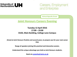 •
Joint Honours Careers Evening
Tuesday 12 April 2016
17:00 – 19:00
D102, Main Building, College Lane Campus
Aimed at Joint Honours finalists and second years, to prepare you for your next career
step.
Range of speakers joining this practical and interactive session.
Understand the unique advantage you hold as Joint Honours students.
Book via careerhub.herts.ac.uk
School Specific Event
 