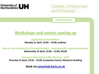 Workshops and events coming up
Application Forms Webinar
Monday 11 April, 13:00 – 14:00, webinar
How to start a business in China and Malaysia - workshop with a special guest panel
Wednesday 13 April, 12:00 – 13:00, W128
Enterprise Networking Coffee Morning – April
Thursday 14 April, 10:30 – 12:00, Incubation Centre, Maclaurin Building
Book via careerhub.herts.ac.uk
Central Programme
 