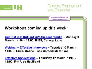 Guidance through the
recruitment process
Workshops coming up this week:
Get that job! Brilliant CVs that get results – Monday 9
March, 14:00 – 15:00, B154, College Lane
Webinar – Effective Interviews – Tuesday 10 March,
13:00 – 14:00. Online – see CareerHub for link
Effective Applications – Thursday 12 March, 11:00 -
12:00, R147, de Havilland
 
