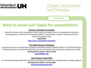 Summer of Student Innovation
Successful entrants to the competition receive a grant and support from Jisc to develop their education
technology ideas, with the aim of improving students’ creative design, research, entrepreneurial and
project management skills
Apply ASAP
https://jisc.ac.uk/student-innovation
The Global Business Challenge
A graduate business case competition to design sustainable solutions to global problems. The 2016 Challenge is
to develop solutions to improve the effectiveness and cost of health care outcomes for isolated communities
Closing date for entries is 30 June 2016
www.2016gbc.org/
James Dyson Award 2016
An international design award that celebrates, encourages and inspires the next generation of design engineers
Closing date for entries is 19 July 2016
www.jamesdysonaward.org/
Want to stand out? Apply for competitions!
Competitions
 
