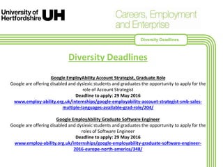 Diversity Deadlines
Google EmployAbility Account Strategist, Graduate Role
Google are offering disabled and dyslexic students and graduates the opportunity to apply for the
role of Account Strategist
Deadline to apply: 29 May 2016
www.employ-ability.org.uk/internships/google-employability-account-strategist-smb-sales-
multiple-languages-available-grad-role/204/
Google EmployAbility Graduate Software Engineer
Google are offering disabled and dyslexic students and graduates the opportunity to apply for the
roles of Software Engineer
Deadline to apply: 29 May 2016
www.employ-ability.org.uk/internships/google-employability-graduate-software-engineer-
2016-europe-north-america/348/
Diversity Deadlines
 
