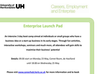 Enterprise Launch Pad
An intensive 3 day boot camp aimed at individuals or small groups who have a
business idea or a start-up business in its early stages. Through fun activities,
interactive workshops, seminars and much more, all attendees will gain skills to
maximise their business’ potential
Details: 09.00 start on Monday 23 May, Comet Room, de Havilland
until 18.00 on Wednesday 25 May
Please visit www.careerhub.herts.ac.uk for more information and to book
 