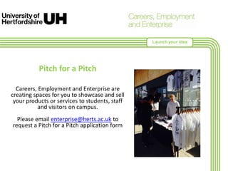 Pitch for a Pitch
Careers, Employment and Enterprise are
creating spaces for you to showcase and sell
your products or services to students, staff
and visitors on campus.
Please email enterprise@herts.ac.uk to
request a Pitch for a Pitch application form
Launch your idea
 