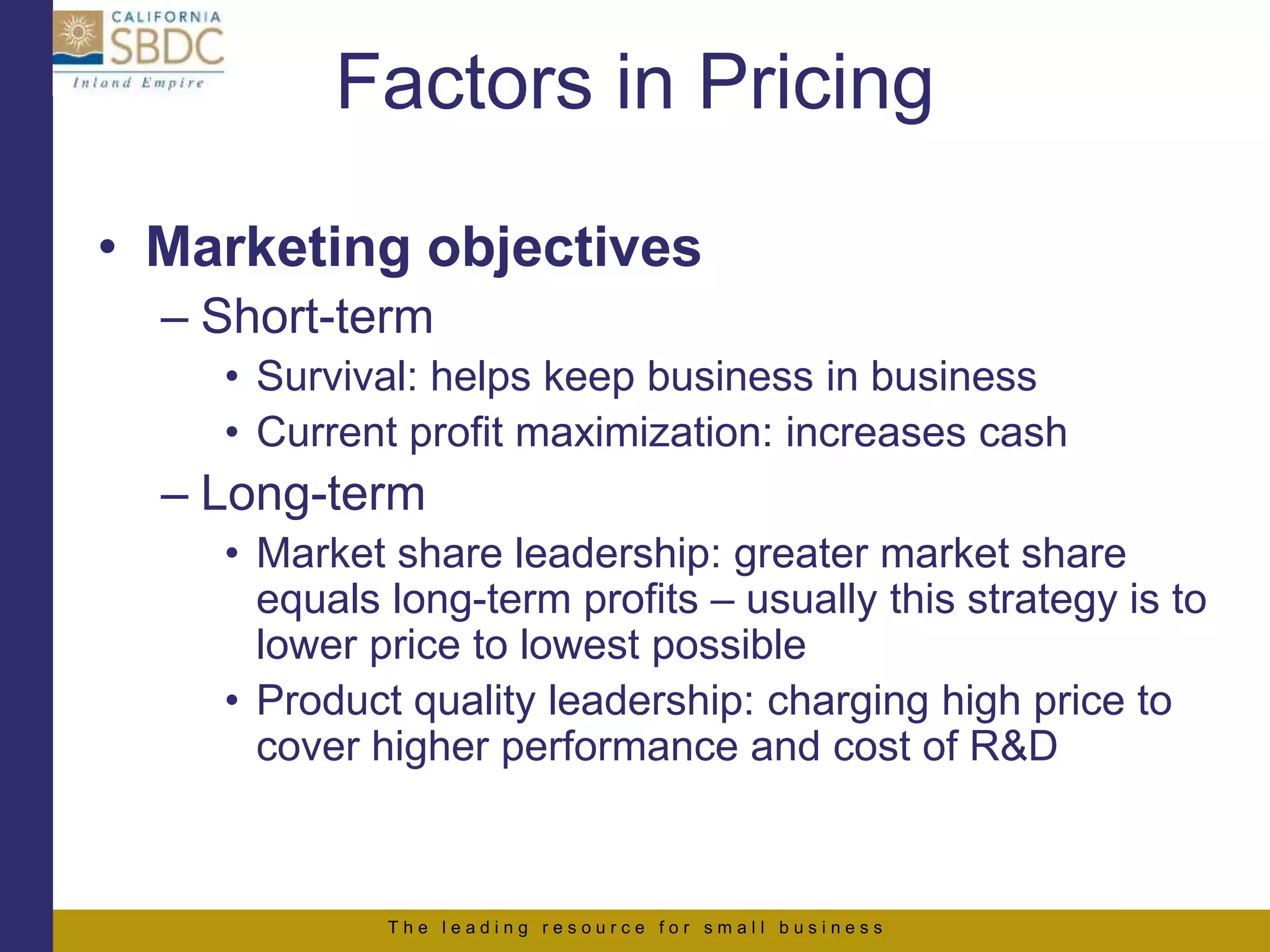 T h e l e a d i n g r e s o u r c e f o r s m a l l b u s i n e s s
Factors in Pricing
• Marketing objectives
– Short-term
• Survival: helps keep business in business
• Current profit maximization: increases cash
– Long-term
• Market share leadership: greater market share
equals long-term profits – usually this strategy is to
lower price to lowest possible
• Product quality leadership: charging high price to
cover higher performance and cost of R&D
 