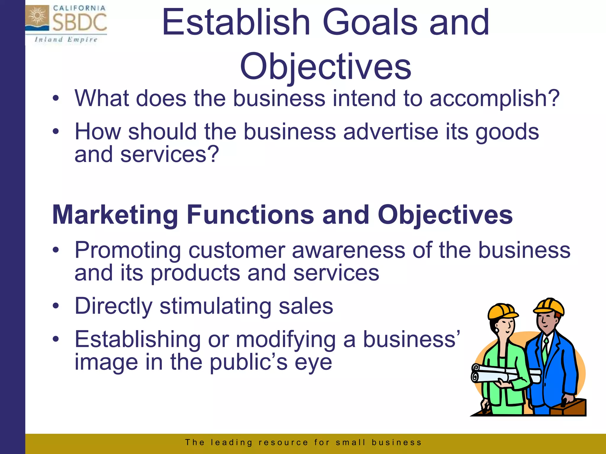 T h e l e a d i n g r e s o u r c e f o r s m a l l b u s i n e s s
Establish Goals and
Objectives
• What does the business intend to accomplish?
• How should the business advertise its goods
and services?
Marketing Functions and Objectives
• Promoting customer awareness of the business
and its products and services
• Directly stimulating sales
• Establishing or modifying a business’
image in the public’s eye
 