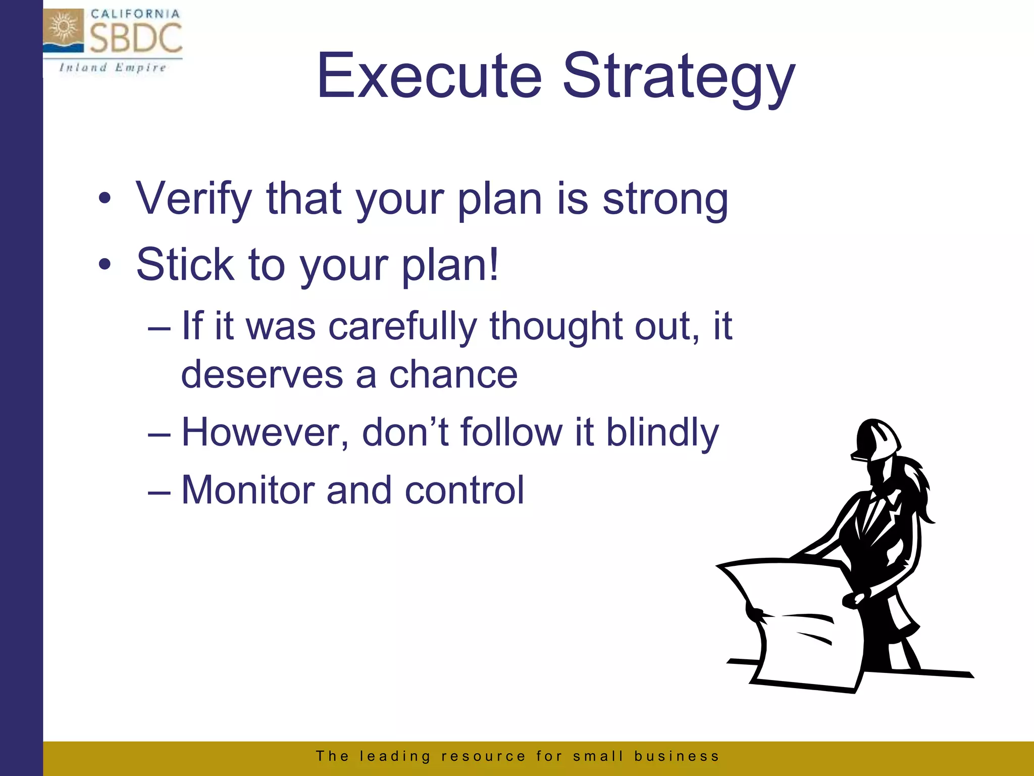 T h e l e a d i n g r e s o u r c e f o r s m a l l b u s i n e s s
Execute Strategy
• Verify that your plan is strong
• Stick to your plan!
– If it was carefully thought out, it
deserves a chance
– However, don’t follow it blindly
– Monitor and control
 