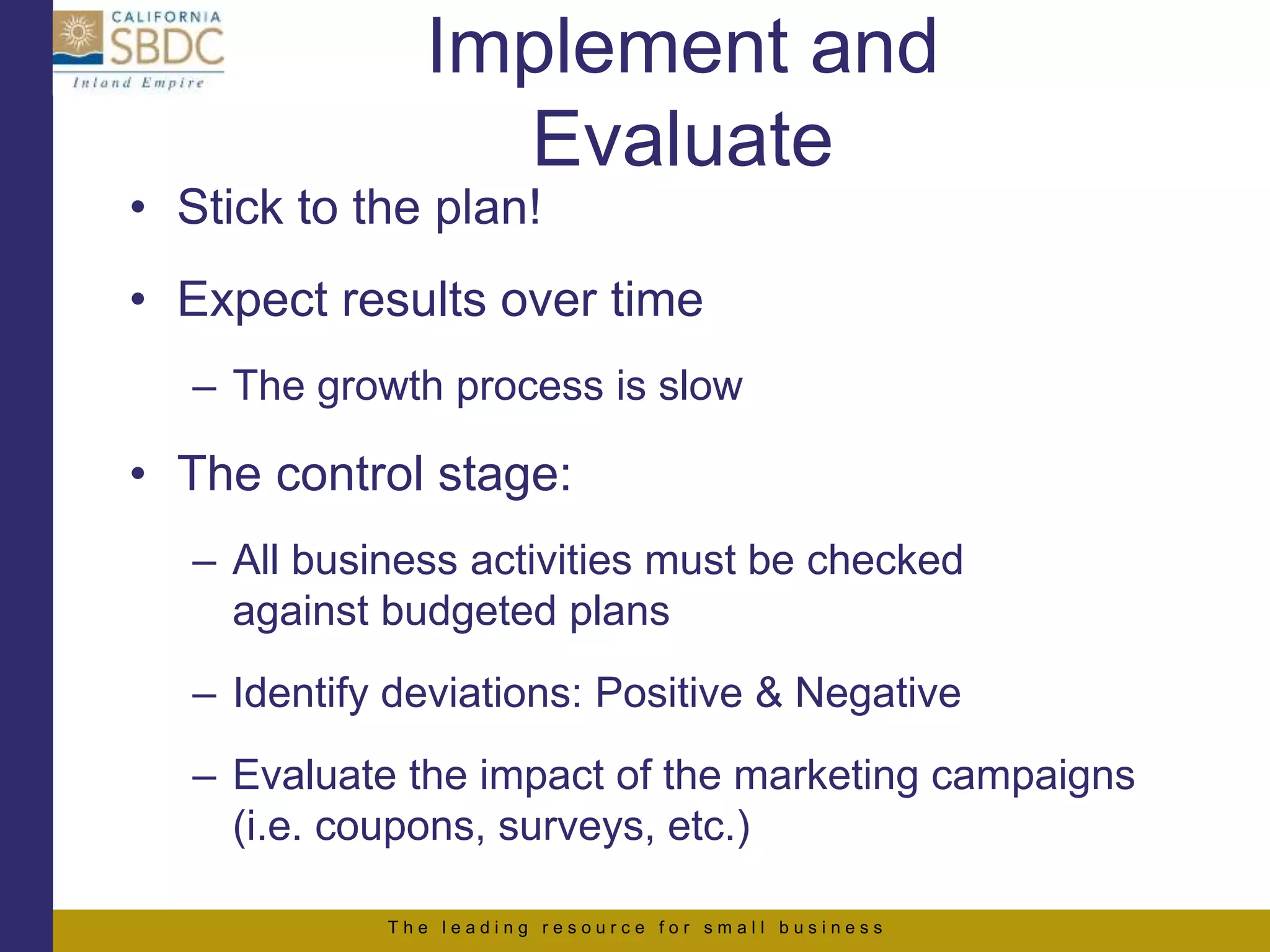 T h e l e a d i n g r e s o u r c e f o r s m a l l b u s i n e s s
• Stick to the plan!
• Expect results over time
– The growth process is slow
• The control stage:
– All business activities must be checked
against budgeted plans
– Identify deviations: Positive & Negative
– Evaluate the impact of the marketing campaigns
(i.e. coupons, surveys, etc.)
Implement and
Evaluate
 