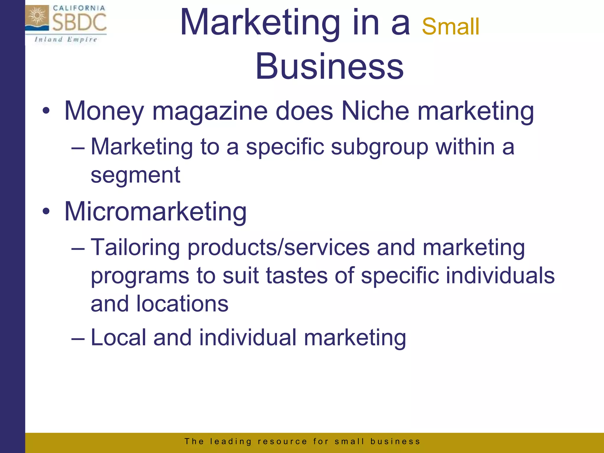 T h e l e a d i n g r e s o u r c e f o r s m a l l b u s i n e s s
Marketing in a Small
Business
• Money magazine does Niche marketing
– Marketing to a specific subgroup within a
segment
• Micromarketing
– Tailoring products/services and marketing
programs to suit tastes of specific individuals
and locations
– Local and individual marketing
 