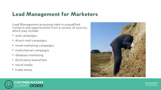 PRODUCED BYPRODUCED BY
Lead Management for Marketers
Lead Management processes take in unqualified
contacts and opportunities from a variety of sources,
which may include:
•  web campaigns
•  direct-mail campaigns
•  email marketing campaigns
•  multichannel campaigns
•  database marketing
•  third-party leased lists
•  social media
•  trade shows
 