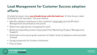 PRODUCED BYPRODUCED BY
Lead Management for Customer Success adoption
efforts
A whole lot easier since you already know who the leads are. It’s like the pre-sales
funnel but much narrower. You just need to:
•  Identify adoption milestones in the customer’s post-sales journey (Product
Management should lead on this point)
•  Determine appropriate messaging for each
•  Build corresponding content (repurpose from Marketing, Product Management,
Support)
•  Automate nurturing to guide customer to higher levels of adoption and eventually
renewal
•  Gauge propensity for further investment
•  Pass to Sales
 